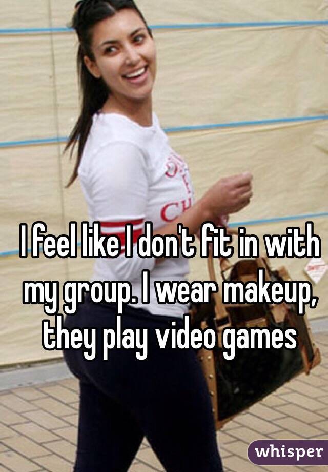 I feel like I don't fit in with my group. I wear makeup, they play video games