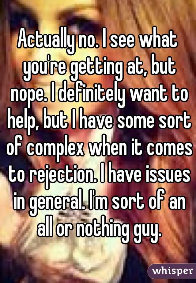 Actually no. I see what you're getting at, but nope. I definitely want to help, but I have some sort of complex when it comes to rejection. I have issues in general. I'm sort of an all or nothing guy.