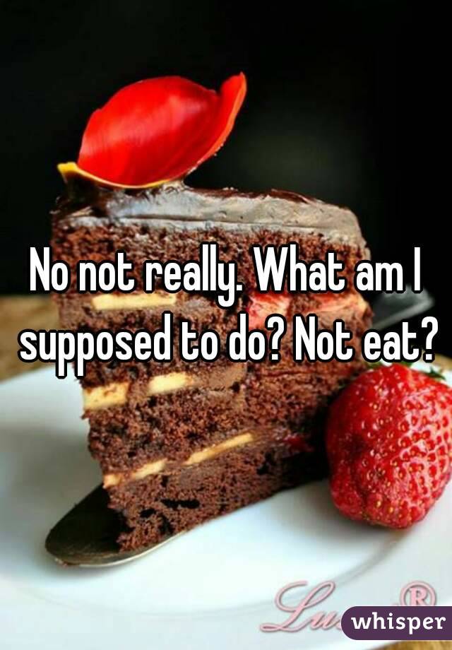 No not really. What am I supposed to do? Not eat?