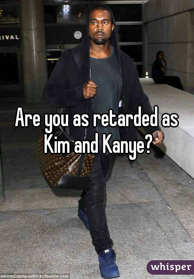 Are you as retarded as Kim and Kanye?