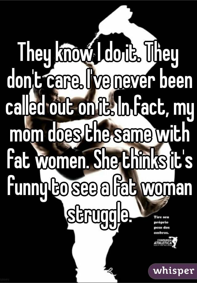 They know I do it. They don't care. I've never been called out on it. In fact, my mom does the same with fat women. She thinks it's funny to see a fat woman struggle.