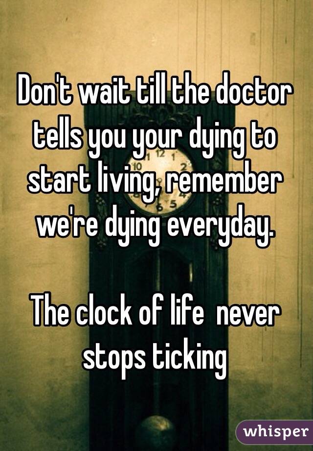 Don't wait till the doctor tells you your dying to start living, remember we're dying everyday. 

The clock of life  never stops ticking 