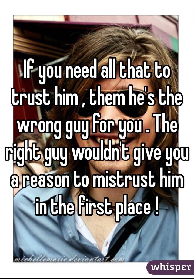 If you need all that to trust him , them he's the wrong guy for you . The right guy wouldn't give you a reason to mistrust him in the first place !