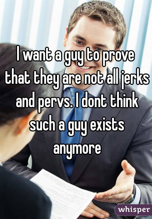 I want a guy to prove that they are not all jerks and pervs. I dont think such a guy exists anymore