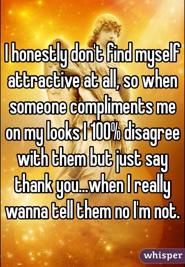 I honestly don't find myself attractive at all, so when someone compliments me on my looks I 100% disagree with them but just say thank you...when I really wanna tell them no I'm not.