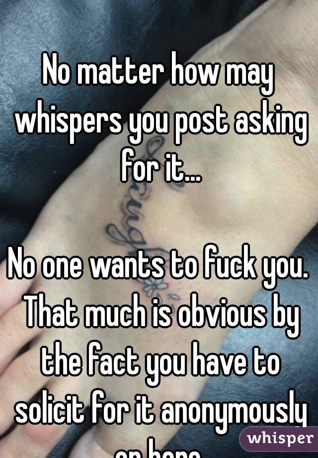 Just a FYI.

No matter how may whispers you post asking for it...

No one wants to fuck you. That much is obvious by the fact you have to solicit for it anonymously on here.