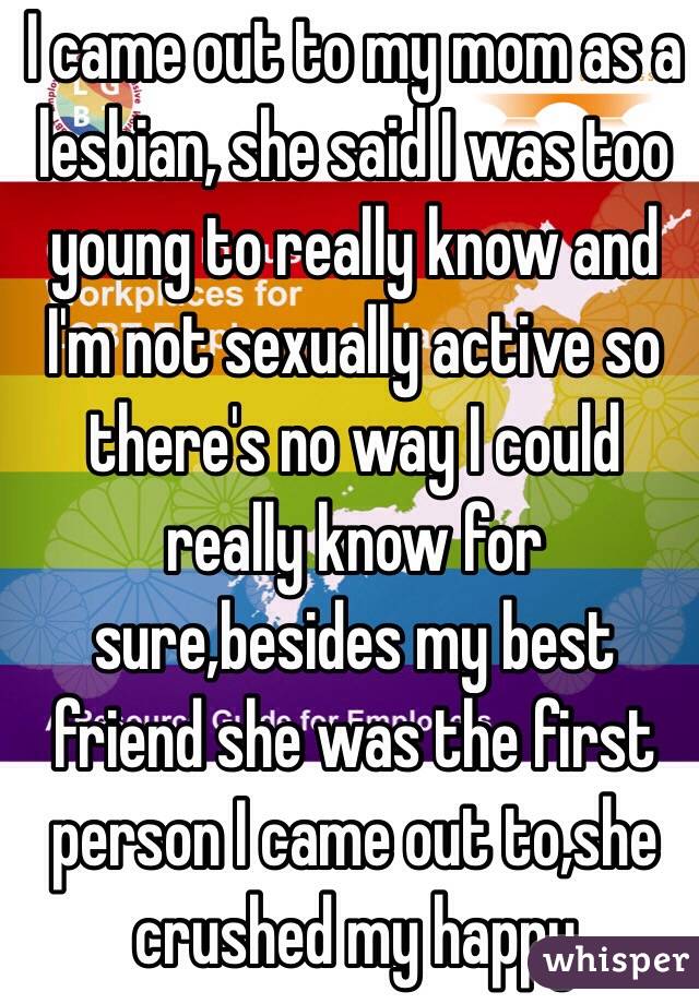 I came out to my mom as a lesbian, she said I was too young to really know and I'm not sexually active so there's no way I could really know for sure,besides my best friend she was the first person I came out to,she crushed my happy