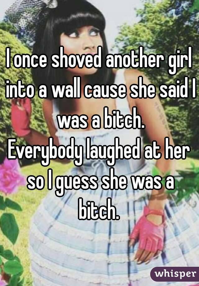 I once shoved another girl into a wall cause she said I was a bitch.
Everybody laughed at her so I guess she was a bitch. 
