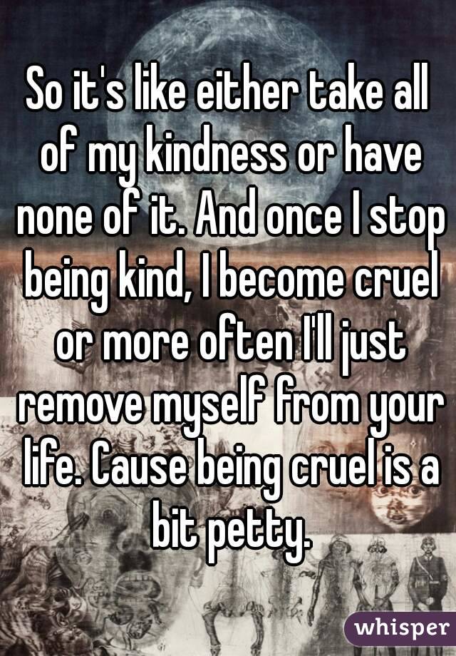 So it's like either take all of my kindness or have none of it. And once I stop being kind, I become cruel or more often I'll just remove myself from your life. Cause being cruel is a bit petty.