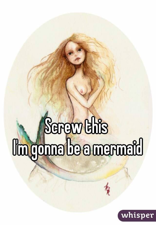 Screw this 
I'm gonna be a mermaid