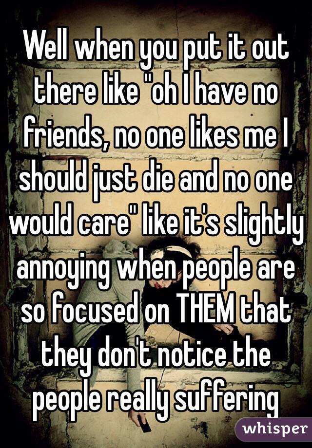 Well when you put it out there like "oh I have no friends, no one likes me I should just die and no one would care" like it's slightly annoying when people are so focused on THEM that they don't notice the people really suffering 