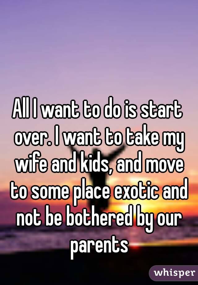 All I want to do is start over. I want to take my wife and kids, and move to some place exotic and not be bothered by our parents