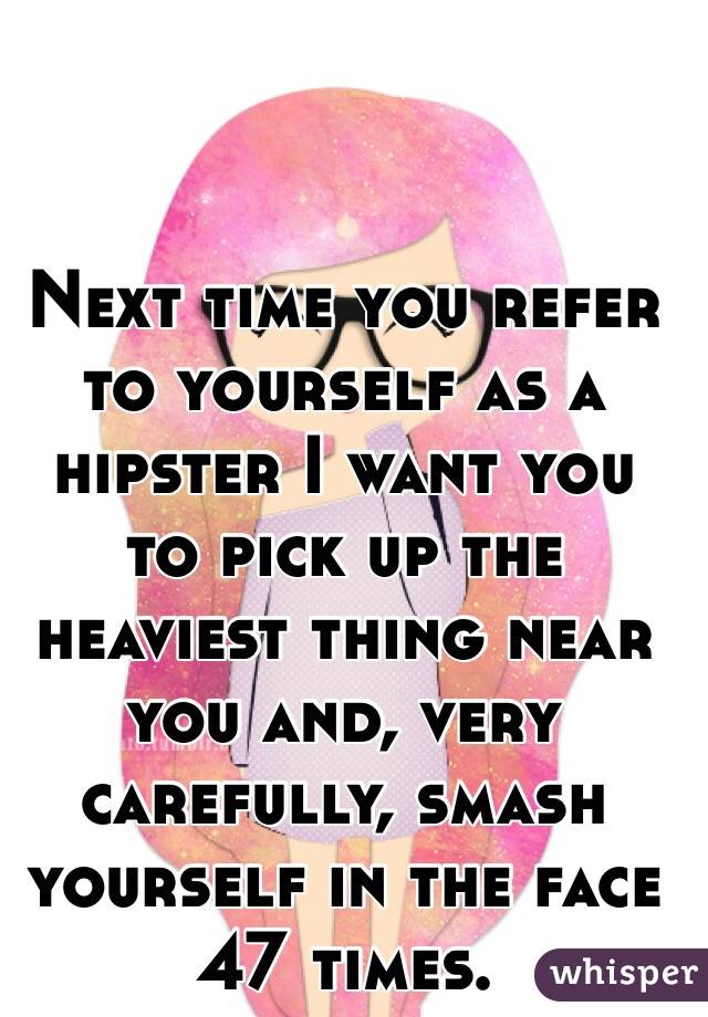 Next time you refer to yourself as a hipster I want you to pick up the heaviest thing near you and, very carefully, smash yourself in the face 47 times.