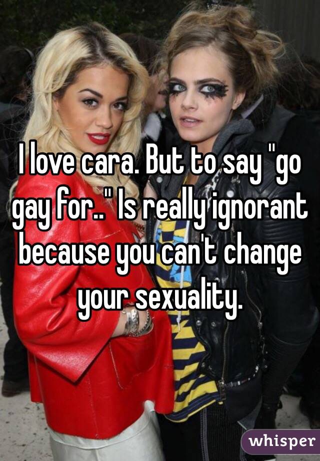 I love cara. But to say "go gay for.." Is really ignorant because you can't change your sexuality. 