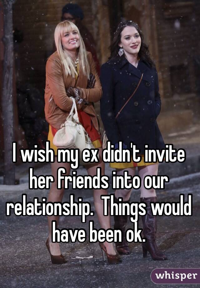 I wish my ex didn't invite her friends into our relationship.  Things would have been ok.  