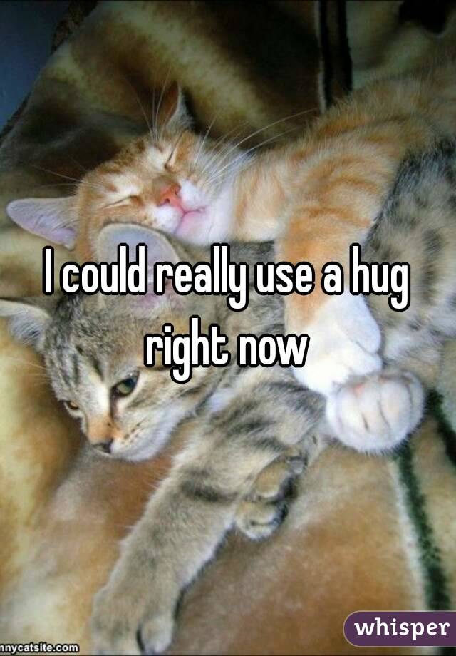 I could really use a hug right now 