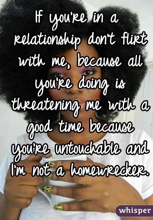 If you're in a relationship don't flirt with me, because all you're doing is threatening me with a good time because you're untouchable and I'm not a homewrecker. 