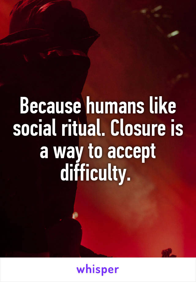 Because humans like social ritual. Closure is a way to accept difficulty. 