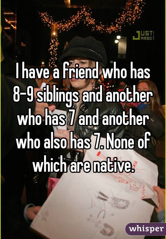 I have a friend who has 8-9 siblings and another who has 7 and another who also has 7. None of which are native.