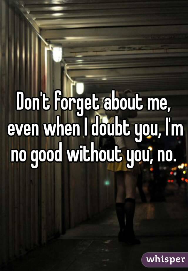Don't forget about me, even when I doubt you, I'm no good without you, no. 
