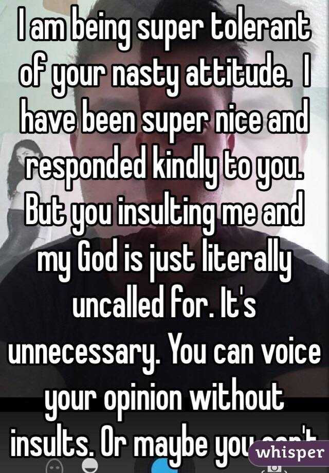 I am being super tolerant of your nasty attitude.  I have been super nice and responded kindly to you. But you insulting me and my God is just literally uncalled for. It's unnecessary. You can voice your opinion without insults. Or maybe you can't 