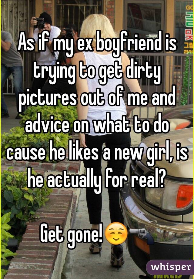 As if my ex boyfriend is trying to get dirty pictures out of me and advice on what to do cause he likes a new girl, is he actually for real?

Get gone!☺️🔫