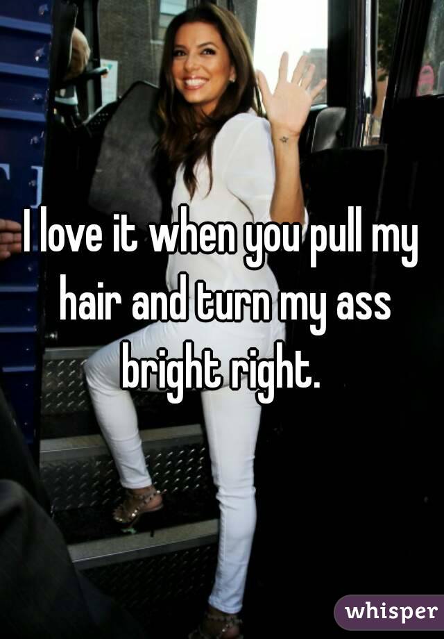 I love it when you pull my hair and turn my ass bright right. 
