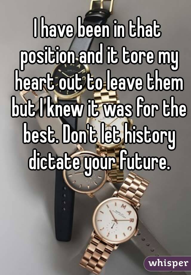 I have been in that position and it tore my heart out to leave them but I knew it was for the best. Don't let history dictate your future.