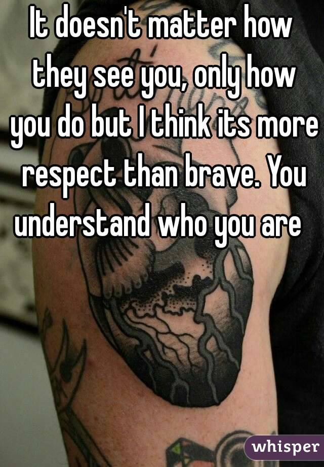 It doesn't matter how they see you, only how you do but I think its more respect than brave. You understand who you are  