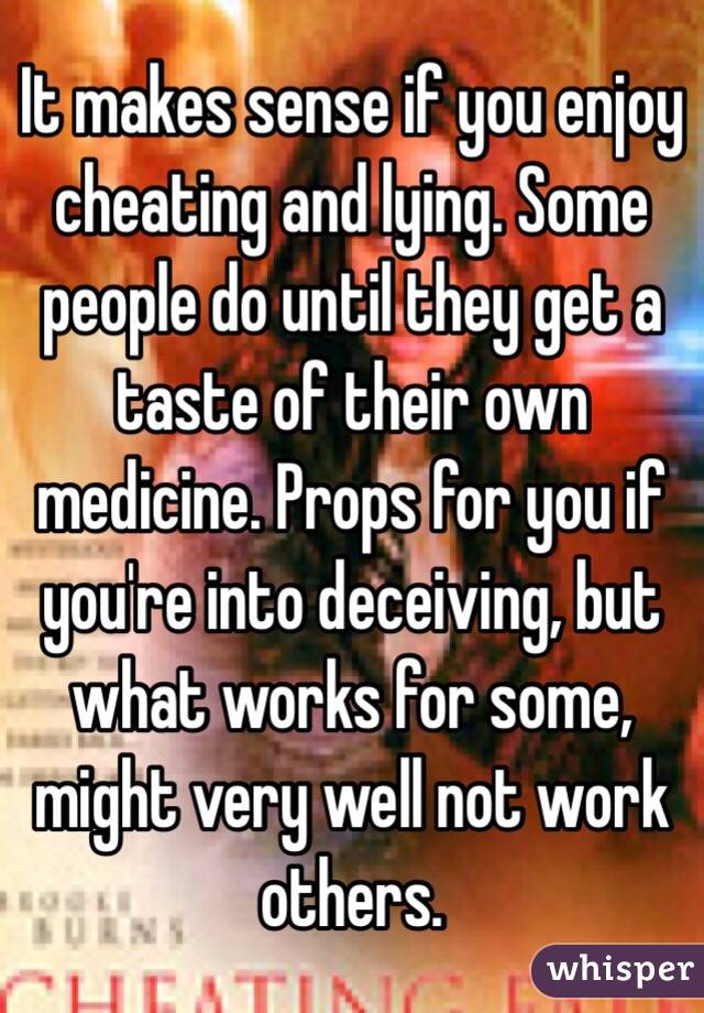 It makes sense if you enjoy cheating and lying. Some people do until they get a taste of their own medicine. Props for you if you're into deceiving, but what works for some, might very well not work others. 