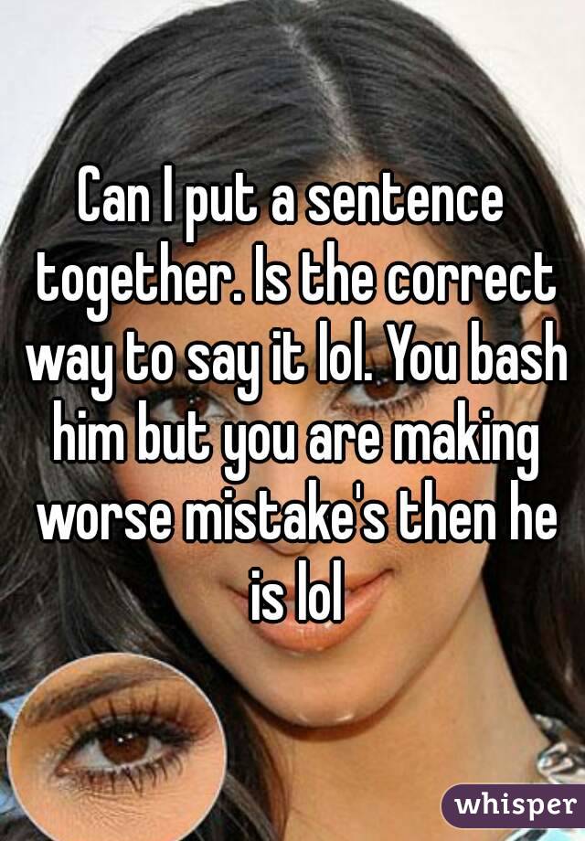 Can I put a sentence together. Is the correct way to say it lol. You bash him but you are making worse mistake's then he is lol