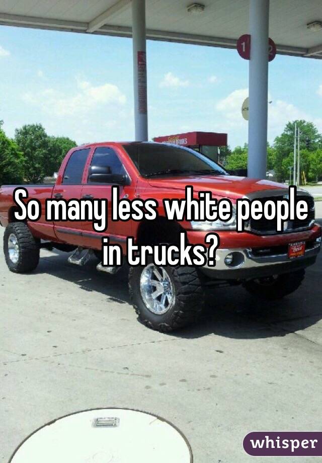 So many less white people in trucks?