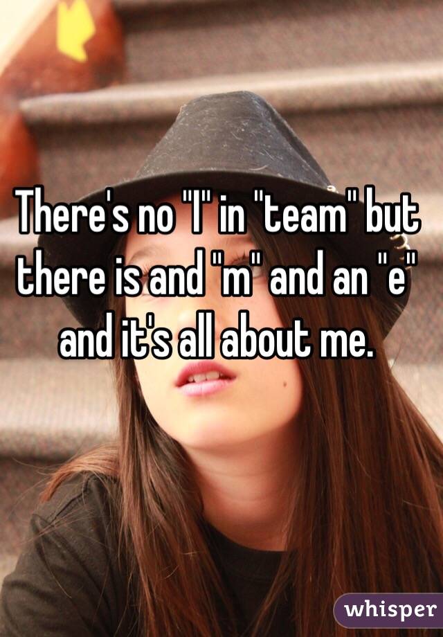 There's no "I" in "team" but there is and "m" and an "e" and it's all about me.