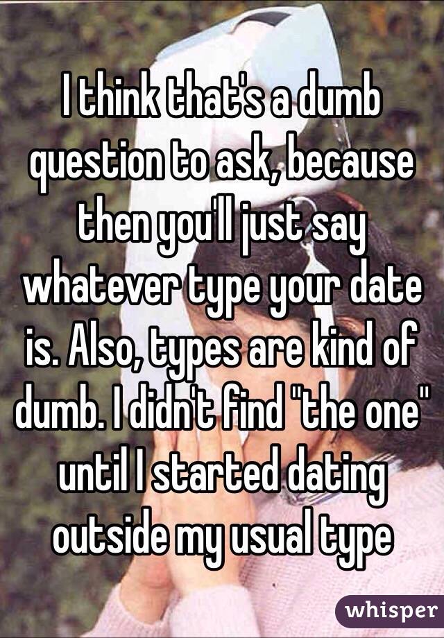 I think that's a dumb question to ask, because then you'll just say whatever type your date is. Also, types are kind of dumb. I didn't find "the one" until I started dating outside my usual type 