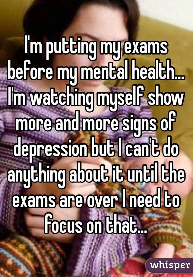 I'm putting my exams before my mental health... I'm watching myself show more and more signs of depression but I can't do anything about it until the exams are over I need to focus on that...