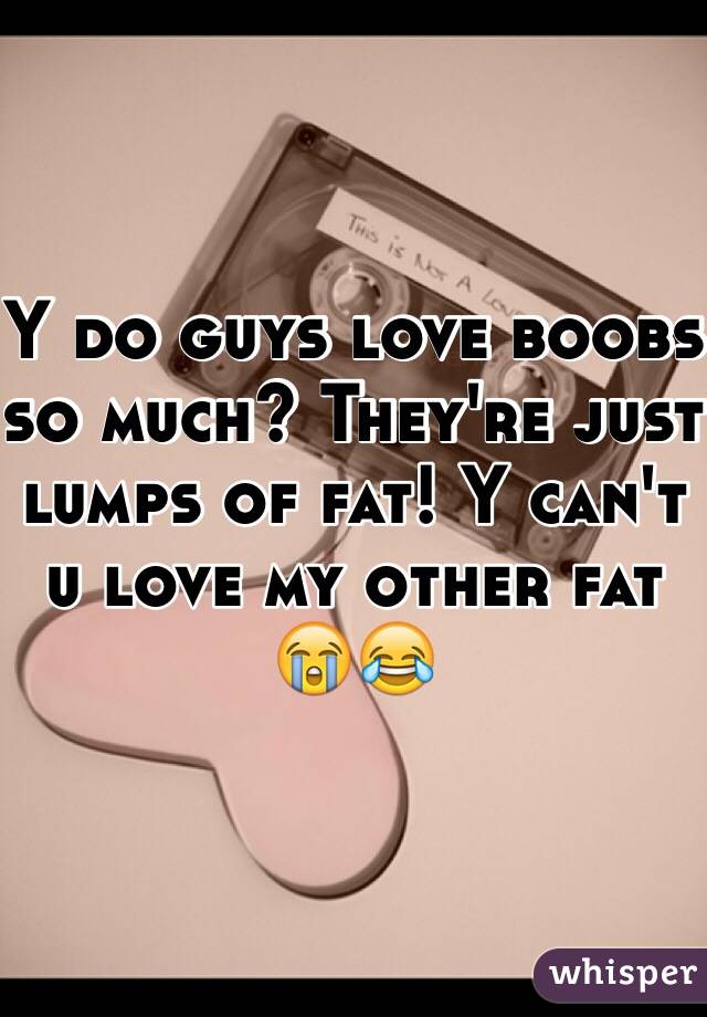 Y do guys love boobs so much? They're just lumps of fat! Y can't u love my other fat 😭😂