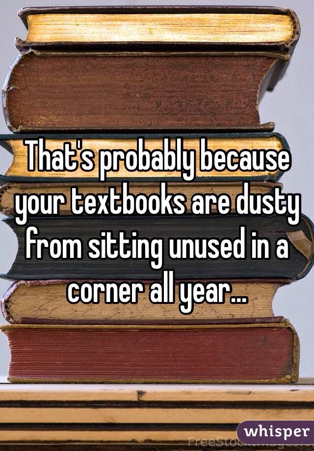 That's probably because your textbooks are dusty from sitting unused in a corner all year...