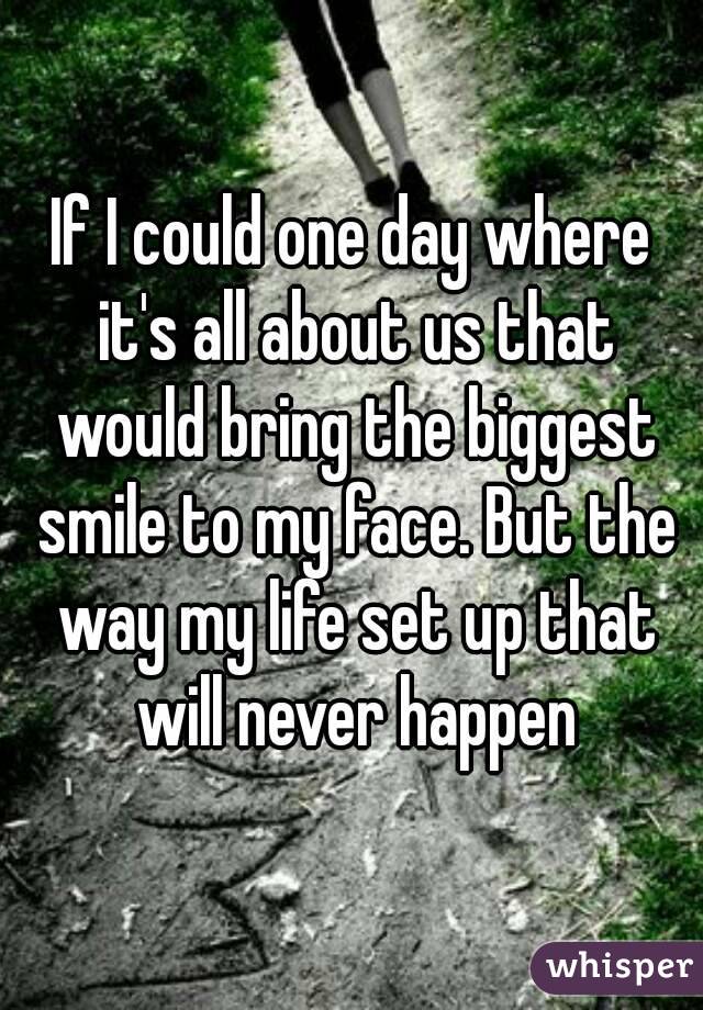 If I could one day where it's all about us that would bring the biggest smile to my face. But the way my life set up that will never happen