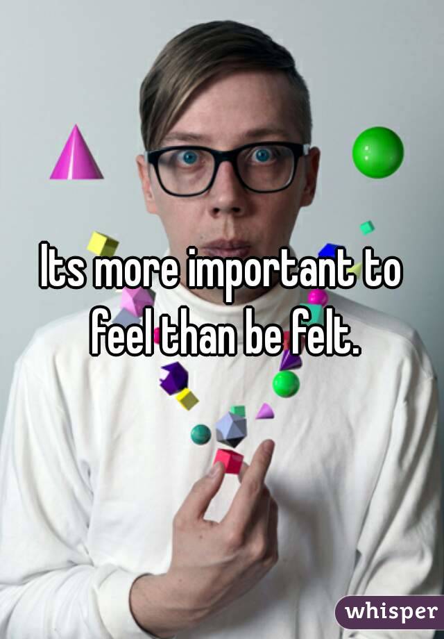 Its more important to feel than be felt.