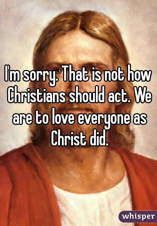 I'm sorry. That is not how Christians should act. We are to love everyone as Christ did.