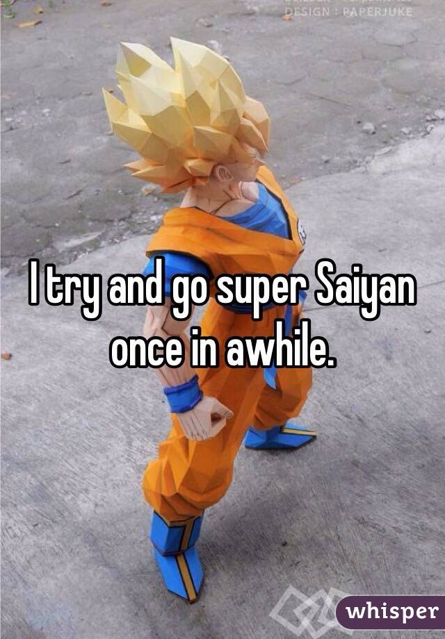 I try and go super Saiyan once in awhile.