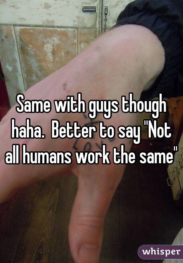 Same with guys though haha.  Better to say "Not all humans work the same"