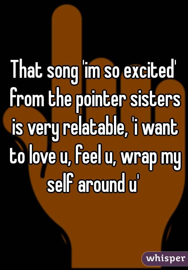 That song 'im so excited' from the pointer sisters is very relatable, 'i want to love u, feel u, wrap my self around u' 
