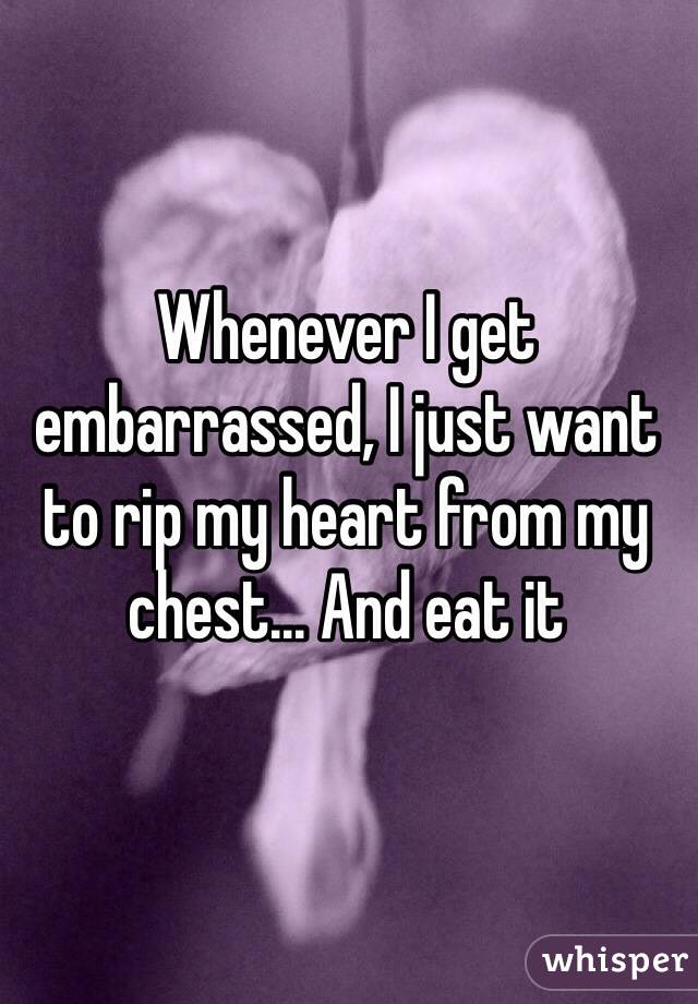 Whenever I get embarrassed, I just want to rip my heart from my chest... And eat it