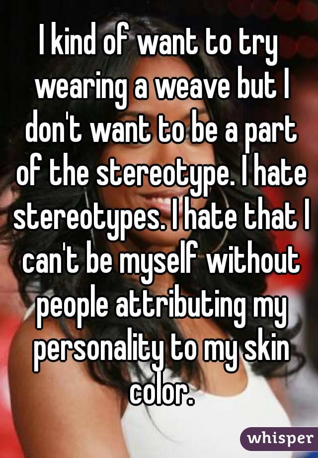 I kind of want to try wearing a weave but I don't want to be a part of the stereotype. I hate stereotypes. I hate that I can't be myself without people attributing my personality to my skin color.