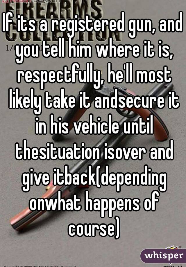 If its a registered gun, and you tell him where it is, respectfully, he'll most likely take it andsecure it in his vehicle until thesituation isover and give itback(depending onwhat happens of course)