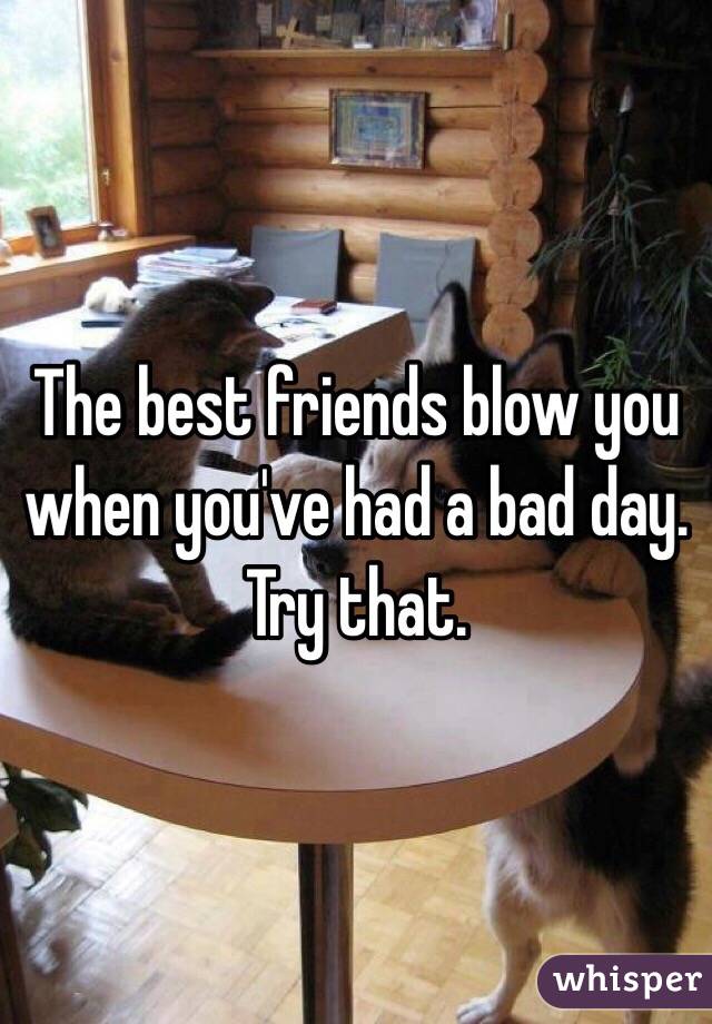 The best friends blow you when you've had a bad day. Try that.