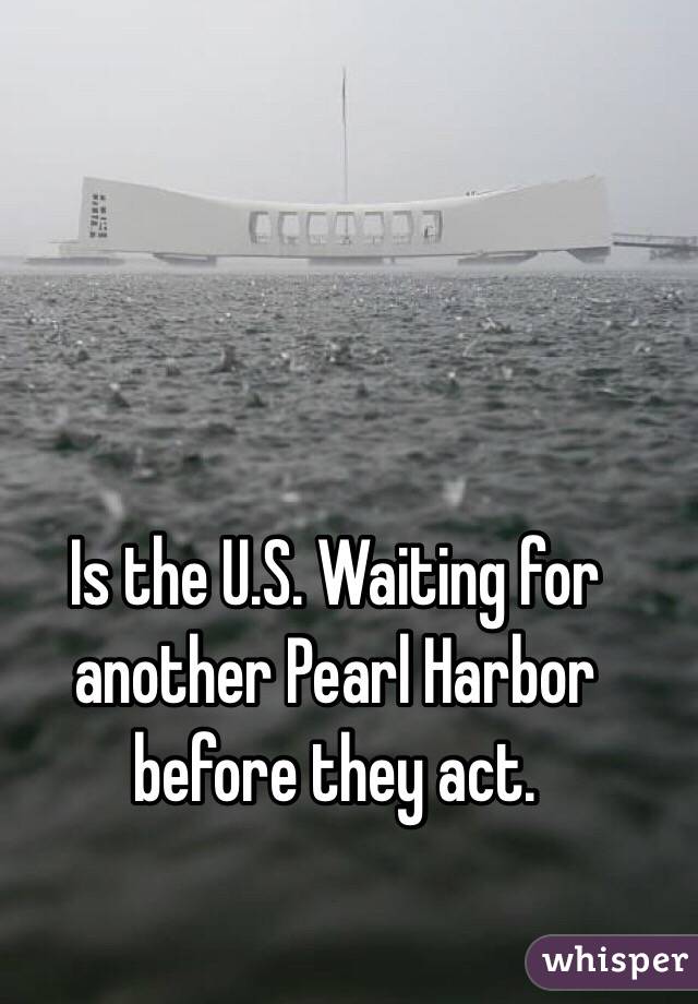 Is the U.S. Waiting for another Pearl Harbor before they act. 