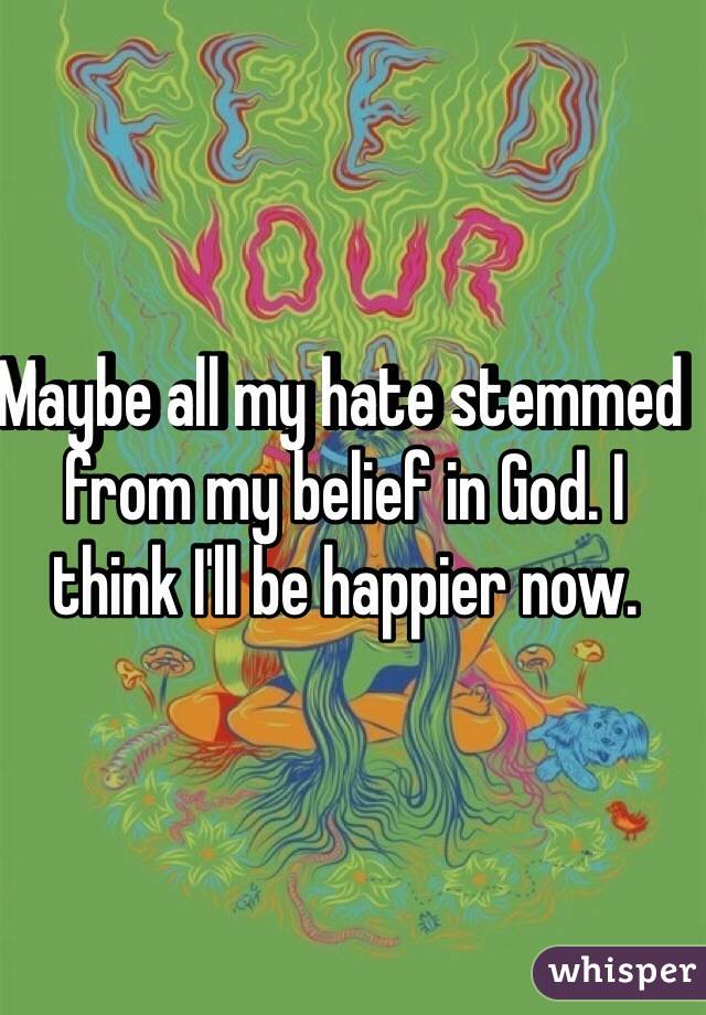 Maybe all my hate stemmed from my belief in God. I think I'll be happier now.