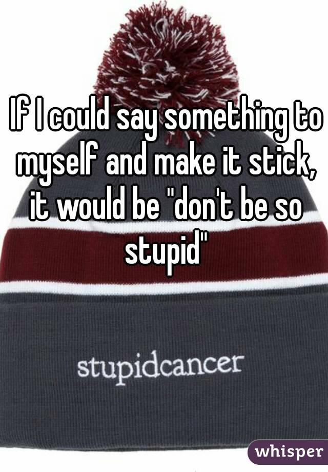  If I could say something to myself and make it stick, it would be "don't be so stupid"